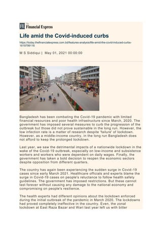 Life amid the Covid-induced curbs
https://today.thefinancialexpress.com.bd/features-analysis/life-amid-the-covid-induced-curbs-
1619799116
M S Siddiqui | May 01, 2021 00:00:00
Bangladesh has been combating the Covid-19 pandemic with limited
financial resources and poor health infrastructure since March, 2020. The
government has imposed several measures to curb the progression of the
outbreak but those did not prove sustainable in the long run. However, the
low infection rate is a matter of research despite 'failure' of lockdown.
However, as a middle-income country, in the long run Bangladesh does
not afford to keep the prolonged lockdown.
Last year, we saw the detrimental impacts of a nationwide lockdown in the
wake of the Covid-19 outbreak, especially on low-income and subsistence
workers and workers who were dependent on daily wages. Finally, the
government has taken a bold decision to reopen the economic sectors
despite opposition from different quarters.
The country has again been experiencing the sudden surge in Covid-19
cases since early March 2021. Healthcare officials and experts blame the
surge in Covid-19 cases on people's reluctance to follow health safety
guidelines. The government has imposed restrictions. But these cannot
last forever without causing any damage to the national economy and
compromising on people's resilience.
The health experts had different opinions about the lockdown enforced
during the initial outbreak of the pandemic in March 2020. The lockdowns
had proved completely ineffective in the country. Even, the zonal
lockdown at East Raza Bazar and Wari last year left us with bitter
 