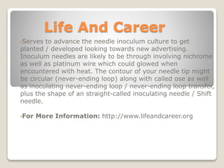 Life And Career
•Serves to advance the needle inoculum culture to get
planted / developed looking towards new advertising.
Inoculum needles are likely to be through involving nichrome
as well as platinum wire which could glowed when
encountered with heat. The contour of your needle tip might
be circular (never-ending loop) along with called ose as well
as inoculating never-ending loop / never-ending loop transfer,
plus the shape of an straight-called inoculating needle / Shift
needle.
•For More Information: http://www.lifeandcareer.org
 