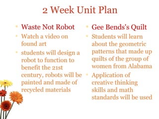 Waste Not Robot  Watch a video on found art students will design a robot to function to benefit the 21st century, robots will be painted and made of recycled materials Gee Bends's Quilt  Students will learn about the geometric patterns that made up quilts of the group of women from Alabama Application of creative thinking skills and math standards will be used 2 Week Unit Plan 