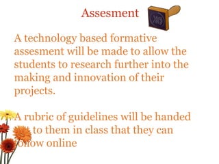 Assesment A technology based formative assesment will be made to allow the students to research further into the making and innovation of their projects. A rubric of guidelines will be handed out to them in class that they can follow online 