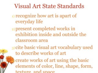 recognize how art is apart of everyday life present completed works in exhibition inside and outside the classroom area cite basic visual art vocabulary used to describe works of art create works of art using the basic elements of color, line, shape, form, texture, and space Visual Art State Standards 