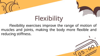 Flexibility
Flexibility exercises improve the range of motion of
muscles and joints, making the body more flexible and
reducing stiffness.
 
