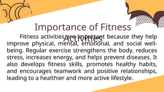 Importance of Fitness
Activities
Fitness activities are important because they help
improve physical, mental, emotional, and social well-
being. Regular exercise strengthens the body, reduces
stress, increases energy, and helps prevent diseases. It
also develops fitness skills, promotes healthy habits,
and encourages teamwork and positive relationships,
leading to a healthier and more active lifestyle.
 