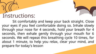 Instructions:
Sit comfortably and keep your back straight. Close
your eyes if you feel comfortable doing so. Inhale slowly
through your nose for 4 seconds, hold your breath for 4
seconds, then exhale gently through your mouth for 6
seconds. We will repeat this breathing cycle 10 times, for
about 1 minute, to help you relax, clear your mind, and
prepare for today's lesson
 