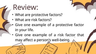 Review:
• What are protective factors?
• What are risk factors?
• Give one example of a protective factor
in your life.
• Give one example of a risk factor that
may affect a person's well-being.
 
