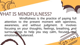 WHAT IS MINDFULNESS?
Mindfulness is the practice of paying full
attention to the present moment with openness,
awareness, and without judgment. It involves
focusing on your thoughts, feelings, breathing, and
surroundings to help you stay calm, focused, and
emotionally balanced.
 