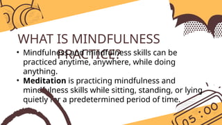 WHAT IS MINDFULNESS
PRACTICE?
• Mindfulness and mindfulness skills can be
practiced anytime, anywhere, while doing
anything.
• Meditation is practicing mindfulness and
mindfulness skills while sitting, standing, or lying
quietly for a predetermined period of time.
 