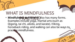 WHAT IS MINDFULNESS
PRACTICE?
• Mindfulness movement also has many forms.
Examples include yoga, martial arts (such as
Qigong, tai chi, aikido, and karate). Hiking,
horseback riding, and walking can also be ways to
practice mindfulness.
 