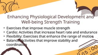 Enhancing Physiological Development and
Well-being Strength Training
• Exercises that improve muscle strength
• Cardio: Activities that increase heart rate and endurance
• Flexibility: Exercises that enhance the range of motion
• Balance: Activities that improve stability and
coordination
 