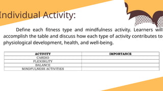 identify and write at least one exercise for each category and briefly explain how each activity contributes to physiological development and overall well-being.
Individual Activity:
Define each fitness type and mindfulness activity. Learners will
accomplish the table and discuss how each type of activity contributes to
physiological development, health, and well-being.
 
