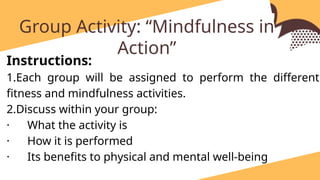 identify and write at least one exercise for each category and briefly explain how each activity contributes to physiological development and overall well-being.
Group Activity: “Mindfulness in
Action”
Instructions:
1.Each group will be assigned to perform the different
fitness and mindfulness activities.
2.Discuss within your group:
· What the activity is
· How it is performed
· Its benefits to physical and mental well-being
 