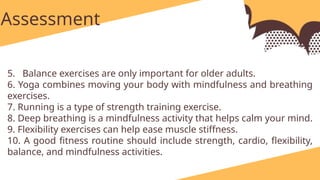 identify and write at least one exercise for each category and briefly explain how each activity contributes to physiological development and overall well-being.
Assessment
5. Balance exercises are only important for older adults.
6. Yoga combines moving your body with mindfulness and breathing
exercises.
7. Running is a type of strength training exercise.
8. Deep breathing is a mindfulness activity that helps calm your mind.
9. Flexibility exercises can help ease muscle stiffness.
10. A good fitness routine should include strength, cardio, flexibility,
balance, and mindfulness activities.
 