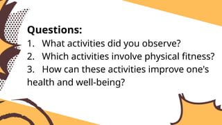 Questions:
1. What activities did you observe?
2. Which activities involve physical fitness?
3. How can these activities improve one's
health and well-being?
 