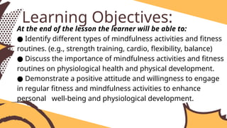 At the end of the lesson the learner will be able to:
● Identify different types of mindfulness activities and fitness
routines. (e.g., strength training, cardio, flexibility, balance)
● Discuss the importance of mindfulness activities and fitness
routines on physiological health and physical development.
● Demonstrate a positive attitude and willingness to engage
in regular fitness and mindfulness activities to enhance
personal well-being and physiological development.
Learning Objectives:
 
