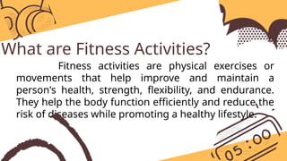 What are Fitness Activities?
Fitness activities are physical exercises or
movements that help improve and maintain a
person's health, strength, flexibility, and endurance.
They help the body function efficiently and reduce the
risk of diseases while promoting a healthy lifestyle.
 
