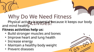 Why Do We Need Fitness
Activities?
Physical activity is essential because it keeps our body
and mind healthy.
Fitness activities help us:
• Build stronger muscles and bones
• Improve heart and lung health
• Increase energy
• Maintain a healthy body weight
• Prevent diseases
 