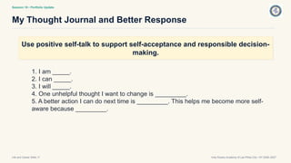 Session 18 • Portfolio Update
My Thought Journal and Better Response
Life and Career Skills 11 Holy Rosary Academy of Las Piñas City • SY 2026–2027
Use positive self-talk to support self-acceptance and responsible decision-
making.
1. I am _____.
2. I can _____.
3. I will _____.
4. One unhelpful thought I want to change is _________.
5. A better action I can do next time is _________. This helps me become more self-
aware because _________.
 