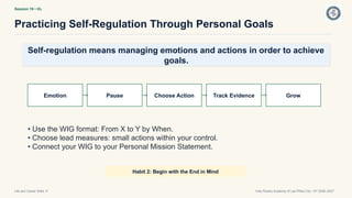 Session 19 • OL
Practicing Self-Regulation Through Personal Goals
Life and Career Skills 11 Holy Rosary Academy of Las Piñas City • SY 2026–2027
Self-regulation means managing emotions and actions in order to achieve
goals.
Emotion Pause Choose Action Track Evidence Grow
• Use the WIG format: From X to Y by When.
• Choose lead measures: small actions within your control.
• Connect your WIG to your Personal Mission Statement.
Habit 2: Begin with the End in Mind
 