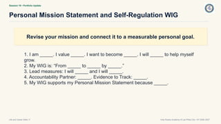 Session 19 • Portfolio Update
Personal Mission Statement and Self-Regulation WIG
Life and Career Skills 11 Holy Rosary Academy of Las Piñas City • SY 2026–2027
Revise your mission and connect it to a measurable personal goal.
1. I am _____. I value _____. I want to become _____. I will _____ to help myself
grow.
2. My WIG is: “From _____ to _____ by _____.”
3. Lead measures: I will _____ and I will _____.
4. Accountability Partner: _____. Evidence to Track: _____.
5. My WIG supports my Personal Mission Statement because _____.
 