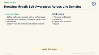 Session 17 • FTF with AS
Knowing Myself: Self-Awareness Across Life Domains
Life and Career Skills 11 Holy Rosary Academy of Las Piñas City • SY 2026–2027
Learning Focus
• Define self-awareness as part of self-concept.
• Identify traits, emotions, interests, values, and
experiences.
• Explain how life domains influence behavior.
Life Domains
• Personal and Social
• Academic
• Career and Vocation
• Digital
Habit 1: Be Proactive
 