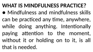 WHAT IS MINDFULNESS PRACTICE?
● Mindfulness and mindfulness skills
can be practiced any time, anywhere,
while doing anything. Intentionally
paying attention to the moment,
without it or holding on to it, is all
that is needed.
 
