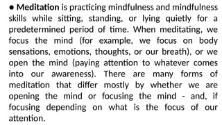 ● Meditation is practicing mindfulness and mindfulness
skills while sitting, standing, or lying quietly for a
predetermined period of time. When meditating, we
focus the mind (for example, we focus on body
sensations, emotions, thoughts, or our breath), or we
open the mind (paying attention to whatever comes
into our awareness). There are many forms of
meditation that differ mostly by whether we are
opening the mind or focusing the mind - and, if
focusing depending on what is the focus of our
attention.
 