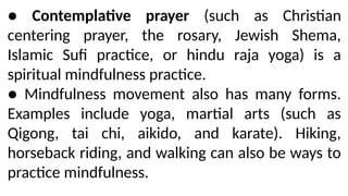 ● Contemplative prayer (such as Christian
centering prayer, the rosary, Jewish Shema,
Islamic Sufi practice, or hindu raja yoga) is a
spiritual mindfulness practice.
● Mindfulness movement also has many forms.
Examples include yoga, martial arts (such as
Qigong, tai chi, aikido, and karate). Hiking,
horseback riding, and walking can also be ways to
practice mindfulness.
 