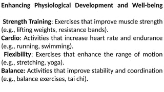 Enhancing Physiological Development and Well-being
Strength Training: Exercises that improve muscle strength
(e.g., lifting weights, resistance bands).
Cardio: Activities that increase heart rate and endurance
(e.g., running, swimming).
Flexibility: Exercises that enhance the range of motion
(e.g., stretching, yoga).
Balance: Activities that improve stability and coordination
(e.g., balance exercises, tai chi).
 