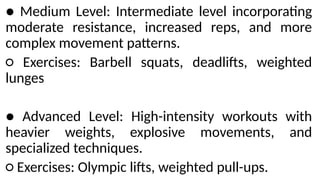● Medium Level: Intermediate level incorporating
moderate resistance, increased reps, and more
complex movement patterns.
○ Exercises: Barbell squats, deadlifts, weighted
lunges
● Advanced Level: High-intensity workouts with
heavier weights, explosive movements, and
specialized techniques.
○ Exercises: Olympic lifts, weighted pull-ups.
 