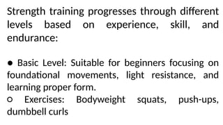 Strength training progresses through different
levels based on experience, skill, and
endurance:
● Basic Level: Suitable for beginners focusing on
foundational movements, light resistance, and
learning proper form.
○ Exercises: Bodyweight squats, push-ups,
dumbbell curls
 