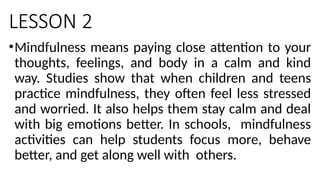 LESSON 2
•Mindfulness means paying close attention to your
thoughts, feelings, and body in a calm and kind
way. Studies show that when children and teens
practice mindfulness, they often feel less stressed
and worried. It also helps them stay calm and deal
with big emotions better. In schools, mindfulness
activities can help students focus more, behave
better, and get along well with others.
 
