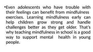 •Even adolescents who have trouble with
their feelings can benefit from mindfulness
exercises. Learning mindfulness early can
help children grow strong and handle
challenges better as they get older. That’s
why teaching mindfulness in school is a good
way to support mental health in young
people.
 
