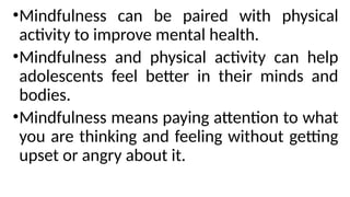 •Mindfulness can be paired with physical
activity to improve mental health.
•Mindfulness and physical activity can help
adolescents feel better in their minds and
bodies.
•Mindfulness means paying attention to what
you are thinking and feeling without getting
upset or angry about it.
 