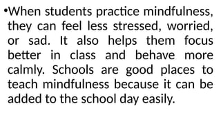 •When students practice mindfulness,
they can feel less stressed, worried,
or sad. It also helps them focus
better in class and behave more
calmly. Schools are good places to
teach mindfulness because it can be
added to the school day easily.
 