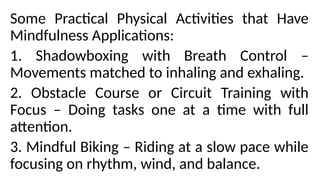 Some Practical Physical Activities that Have
Mindfulness Applications:
1. Shadowboxing with Breath Control –
Movements matched to inhaling and exhaling.
2. Obstacle Course or Circuit Training with
Focus – Doing tasks one at a time with full
attention.
3. Mindful Biking – Riding at a slow pace while
focusing on rhythm, wind, and balance.
 