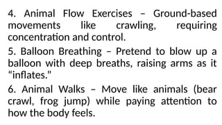 4. Animal Flow Exercises – Ground-based
movements like crawling, requiring
concentration and control.
5. Balloon Breathing – Pretend to blow up a
balloon with deep breaths, raising arms as it
“inflates.”
6. Animal Walks – Move like animals (bear
crawl, frog jump) while paying attention to
how the body feels.
 