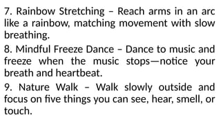 7. Rainbow Stretching – Reach arms in an arc
like a rainbow, matching movement with slow
breathing.
8. Mindful Freeze Dance – Dance to music and
freeze when the music stops—notice your
breath and heartbeat.
9. Nature Walk – Walk slowly outside and
focus on five things you can see, hear, smell, or
touch.
 