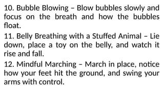 10. Bubble Blowing – Blow bubbles slowly and
focus on the breath and how the bubbles
float.
11. Belly Breathing with a Stuffed Animal – Lie
down, place a toy on the belly, and watch it
rise and fall.
12. Mindful Marching – March in place, notice
how your feet hit the ground, and swing your
arms with control.
 