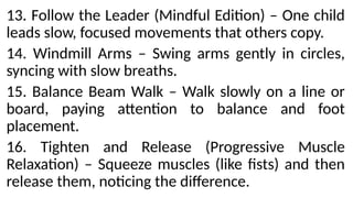 13. Follow the Leader (Mindful Edition) – One child
leads slow, focused movements that others copy.
14. Windmill Arms – Swing arms gently in circles,
syncing with slow breaths.
15. Balance Beam Walk – Walk slowly on a line or
board, paying attention to balance and foot
placement.
16. Tighten and Release (Progressive Muscle
Relaxation) – Squeeze muscles (like fists) and then
release them, noticing the difference.
 