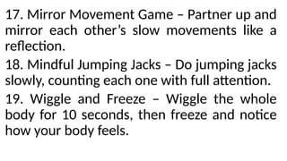 17. Mirror Movement Game – Partner up and
mirror each other’s slow movements like a
reflection.
18. Mindful Jumping Jacks – Do jumping jacks
slowly, counting each one with full attention.
19. Wiggle and Freeze – Wiggle the whole
body for 10 seconds, then freeze and notice
how your body feels.
 