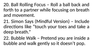 20. Ball Rolling Focus – Roll a ball back and
forth to a partner while focusing on breath
and movement.
21. Simon Says (Mindful Version) – Include
directions like “touch your toes and take a
deep breath.”
22. Bubble Walk – Pretend you are inside a
bubble and walk gently so it doesn’t pop.
 