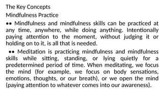 The Key Concepts
Mindfulness Practice
•• Mindfulness and mindfulness skills can be practiced at
any time, anywhere, while doing anything. Intentionally
paying attention to the moment, without judging it or
holding on to it, is all that is needed.
•• Meditation is practicing mindfulness and mindfulness
skills while sitting, standing, or lying quietly for a
predetermined period of time. When meditating, we focus
the mind (for example, we focus on body sensations,
emotions, thoughts, or our breath), or we open the mind
(paying attention to whatever comes into our awareness).
 
