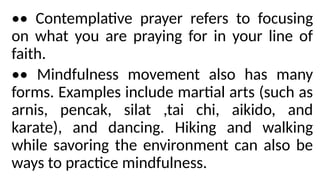 •• Contemplative prayer refers to focusing
on what you are praying for in your line of
faith.
•• Mindfulness movement also has many
forms. Examples include martial arts (such as
arnis, pencak, silat ,tai chi, aikido, and
karate), and dancing. Hiking and walking
while savoring the environment can also be
ways to practice mindfulness.
 