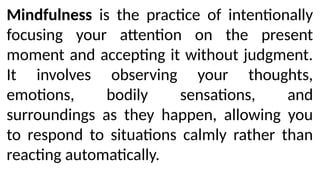 Mindfulness is the practice of intentionally
focusing your attention on the present
moment and accepting it without judgment.
It involves observing your thoughts,
emotions, bodily sensations, and
surroundings as they happen, allowing you
to respond to situations calmly rather than
reacting automatically.
 