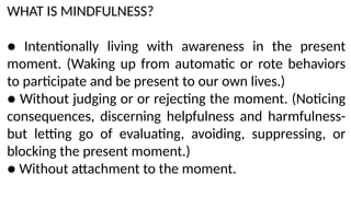 WHAT IS MINDFULNESS?
● Intentionally living with awareness in the present
moment. (Waking up from automatic or rote behaviors
to participate and be present to our own lives.)
● Without judging or or rejecting the moment. (Noticing
consequences, discerning helpfulness and harmfulness-
but letting go of evaluating, avoiding, suppressing, or
blocking the present moment.)
● Without attachment to the moment.
 