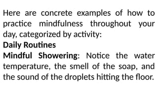 Here are concrete examples of how to
practice mindfulness throughout your
day, categorized by activity:
Daily Routines
Mindful Showering: Notice the water
temperature, the smell of the soap, and
the sound of the droplets hitting the floor.
 