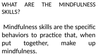 WHAT ARE THE MINDFULNESS
SKILLS?
Mindfulness skills are the specific
behaviors to practice that, when
put together, make up
mindfulness.
 