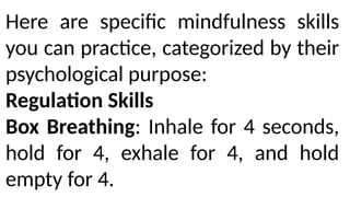 Here are specific mindfulness skills
you can practice, categorized by their
psychological purpose:
Regulation Skills
Box Breathing: Inhale for 4 seconds,
hold for 4, exhale for 4, and hold
empty for 4.
 
