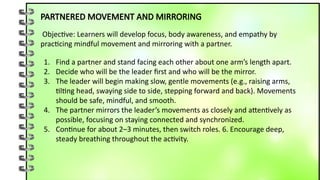 PARTNERED MOVEMENT AND MIRRORING
Objective: Learners will develop focus, body awareness, and empathy by
practicing mindful movement and mirroring with a partner.
1. Find a partner and stand facing each other about one arm’s length apart.
2. Decide who will be the leader first and who will be the mirror.
3. The leader will begin making slow, gentle movements (e.g., raising arms,
tilting head, swaying side to side, stepping forward and back). Movements
should be safe, mindful, and smooth.
4. The partner mirrors the leader’s movements as closely and attentively as
possible, focusing on staying connected and synchronized.
5. Continue for about 2–3 minutes, then switch roles. 6. Encourage deep,
steady breathing throughout the activity.
 