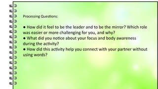 Processing Questions:
● How did it feel to be the leader and to be the mirror? Which role
was easier or more challenging for you, and why?
● What did you notice about your focus and body awareness
during the activity?
● How did this activity help you connect with your partner without
using words?
 